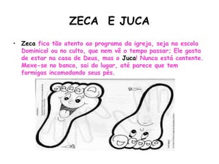ZECA E JUCA
• Zeca fica tão atento ao programa da igreja, seja na escola
Dominical ou no culto, que nem vê o tempo passar; Ele gosta
de estar na casa de Deus, mas o Juca! Nunca está contente.
Mexe-se no banco, sai do lugar, até parece que tem
formigas incomodando seus pés.
 