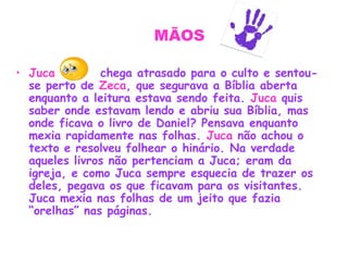 MÃOS
• Juca chega atrasado para o culto e sentou-
se perto de Zeca, que segurava a Bíblia aberta
enquanto a leitura estava sendo feita. Juca quis
saber onde estavam lendo e abriu sua Bíblia, mas
onde ficava o livro de Daniel? Pensava enquanto
mexia rapidamente nas folhas. Juca não achou o
texto e resolveu folhear o hinário. Na verdade
aqueles livros não pertenciam a Juca; eram da
igreja, e como Juca sempre esquecia de trazer os
deles, pegava os que ficavam para os visitantes.
Juca mexia nas folhas de um jeito que fazia
“orelhas” nas páginas.
 
