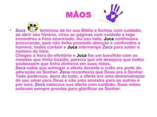 MÃOS
• Zeca terminou de ler sua Bíblia e fechou com cuidado;
ao abrir seu hinário, virou as páginas com cuidado e logo
encontrou o hino anunciado. Ao seu lado, Juca continuava
procurando, pois não tinha prestado atenção e confundira o
número; todos cantam e Juca interrompe Zeca para saber o
número do hino.
Chegou a hora do ofertório e Juca fez um barulhão com as
moedas que tinha trazido; parecia que ele desejava que todos
soubessem que tinha dinheiro em suas mãos.
Zeca sabia que entregar a oferta durante o culto era parte da
adoração ao Senhor. Zeca reconhecia que Deus era o Senhor
Todo poderoso, dono de tudo; a oferta era uma demonstração
de seu amor para Deus e não uma amostra para os outros e
por isso, Zeca colocava sua oferta com cuidado. Suas mãos
estavam sempre prontas para glorificar ao Senhor.
 