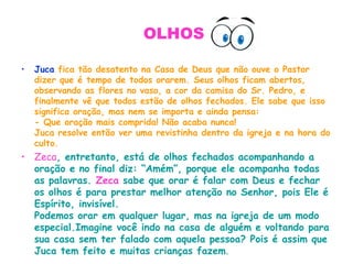 OLHOS
• Juca fica tão desatento na Casa de Deus que não ouve o Pastor
dizer que é tempo de todos orarem. Seus olhos ficam abertos,
observando as flores no vaso, a cor da camisa do Sr. Pedro, e
finalmente vê que todos estão de olhos fechados. Ele sabe que isso
significa oração, mas nem se importa e ainda pensa:
- Que oração mais comprida! Não acaba nunca!
Juca resolve então ver uma revistinha dentro da igreja e na hora do
culto.
• Zeca, entretanto, está de olhos fechados acompanhando a
oração e no final diz: “Amém”, porque ele acompanha todas
as palavras. Zeca sabe que orar é falar com Deus e fechar
os olhos é para prestar melhor atenção no Senhor, pois Ele é
Espírito, invisível.
Podemos orar em qualquer lugar, mas na igreja de um modo
especial.Imagine você indo na casa de alguém e voltando para
sua casa sem ter falado com aquela pessoa? Pois é assim que
Juca tem feito e muitas crianças fazem.
 