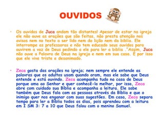 OUVIDOS
• Os ouvidos de Juca andam tão distantes! Apesar de estar na igreja
ele não ouve as orações que são feitas, não presta atenção nos
avisos nem no texto a ser lido nem da lição nem da biblia. Ele
interrompe as professoras e não tem educado seus ouvidos para
ouvirem a voz de Deus pedindo a ele para ler a biblia .”Assim, Juca
não ouve a Palavra de Deus na igreja e nem em sua casa. É por isso
que ele vive triste e desanimado.
• Zeca gosta das orações na igreja; nem sempre ele entende as
palavras que os adultos usam quando oram, mas ele sabe que Deus
entende e está ouvindo. Zeca acompanha tudo na casa de Deus
porque ama ao Senhor e quer conhecê-lo melhor, por isso, Zeca
abre com cuidado sua Bíblia e acompanha a leitura. Ele sabe
também que Deus fala com as pessoas através da Bíblia e que o
inimigo quer nos enganar com suas sugestões. Em casa, Zeca separa
tempo para ler a Bíblia todos os dias, pois aprendeu com a leitura
em I SM 3: 7 a 10 que Deus falou com o menino Samuel.
 