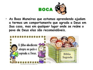 BOCA
• As Boas Maneiras que estamos aprendendo ajudam
a termos um comportamento que agrada a Deus em
Sua casa, mas em qualquer lugar onde se reúne o
povo de Deus elas são recomendáveis.
 