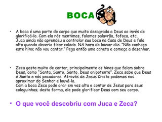 BOCA
• A boca é uma parte do corpo que muito desagrada a Deus ao invés de
glorificá-lo. Com ela nós mentimos, falamos palavrão, fofoca, etc.
Juca ainda não aprendeu a controlar sua boca na Casa de Deus e fala
alto quando deveria ficar calado. NA hora do louvor diz: “Não conheço
este hino; não vou cantar.” Pega então uma caneta e começa a desenhar.
• Zeca gosta muito de cantar, principalmente os hinos que falam sobre
Deus, como “Santa, Santo, Santo, Deus onipotente”. Zeca sabe que Deus
é Santo e nós pecadores. Através de Jesus Cristo podemos nos
aproximar do Senhor e louvá-lo.
Com a boca Zeca pode orar em voz alta e contar de Jesus para seus
coleguinhas; desta forma, ele pode glorificar Deus com seu corpo.
• O que você descobriu com Juca e Zeca?
 