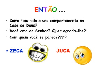 ENTÃO ....
• Como tem sido o seu comportamento na
Casa de Deus?
• Você ama ao Senhor? Quer agrada-lhe?
• Com quem você se parece????
• ZECA JUCA
 