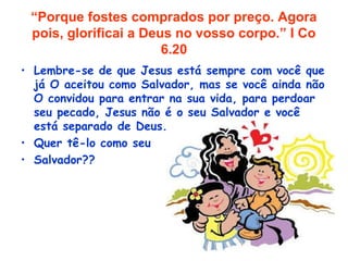 “Porque fostes comprados por preço. Agora
pois, glorificai a Deus no vosso corpo.” I Co
6.20
• Lembre-se de que Jesus está sempre com você que
já O aceitou como Salvador, mas se você ainda não
O convidou para entrar na sua vida, para perdoar
seu pecado, Jesus não é o seu Salvador e você
está separado de Deus.
• Quer tê-lo como seu
• Salvador??
 