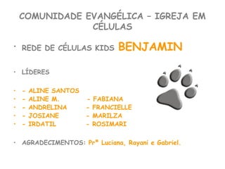COMUNIDADE EVANGÉLICA – IGREJA EM
CÉLULAS
• REDE DE CÉLULAS KIDS BENJAMIN
• LÍDERES
• - ALINE SANTOS
• - ALINE M. - FABIANA
• - ANDRELINA - FRANCIELLE
• - JOSIANE - MARILZA
• - IRDATIL - ROSIMARI
• AGRADECIMENTOS: Prª Luciana, Rayani e Gabriel.
 