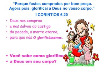 “Porque fostes comprados por bom preço.
Agora pois, glorificai a Deus no vosso corpo.”
I CORINTIOS 6.20
• Deus nos comprou
• e nos salvou do castigo
• do pecado, a morte eterna,
• para que nós O glorificássemos.
• Você sabe como glorificar
• a Deus em seu corpo?
 