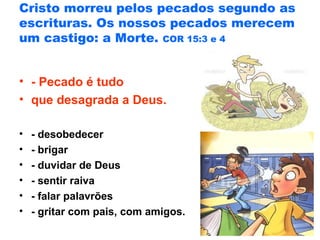 Cristo morreu pelos pecados segundo as
escrituras. Os nossos pecados merecem
um castigo: a Morte. COR 15:3 e 4
• - Pecado é tudo
• que desagrada a Deus.
• - desobedecer
• - brigar
• - duvidar de Deus
• - sentir raiva
• - falar palavrões
• - gritar com pais, com amigos.
 
