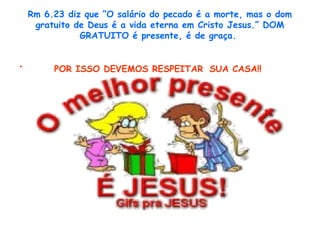 Rm 6.23 diz que “O salário do pecado é a morte, mas o dom
gratuito de Deus é a vida eterna em Cristo Jesus.” DOM
GRATUITO é presente, é de graça.
• POR ISSO DEVEMOS RESPEITAR SUA CASA!!
 