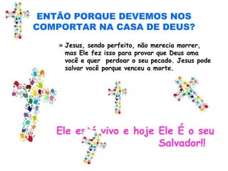 ENTÃO PORQUE DEVEMOS NOS
COMPORTAR NA CASA DE DEUS?
» Jesus, sendo perfeito, não merecia morrer,
mas Ele fez isso para provar que Deus ama
você e quer perdoar o seu pecado. Jesus pode
salvar você porque venceu a morte.
• Ele está vivo e hoje Ele É o seu
Salvador!!
 