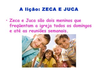 A lição: ZECA E JUCA
• Zeca e Juca são dois meninos que
freqüentam a igreja todos os domingos
e até as reuniões semanais.
 