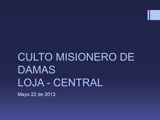 CULTO MISIONERO DE
DAMAS
LOJA - CENTRAL
Mayo 22 de 2013
 