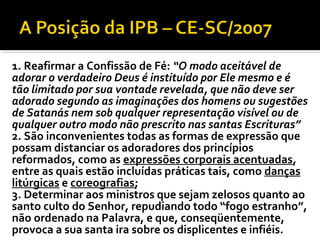 1. Reafirmar a Confissão de Fé: “O modo aceitável de
adorar o verdadeiro Deus é instituído por Ele mesmo e é
tão limitado por sua vontade revelada, que não deve ser
adorado segundo as imaginações dos homens ou sugestões
de Satanás nem sob qualquer representação visível ou de
qualquer outro modo não prescrito nas santas Escrituras”
2. São inconvenientes todas as formas de expressão que
possam distanciar os adoradores dos princípios
reformados, como as expressões corporais acentuadas,
entre as quais estão incluídas práticas tais, como danças
litúrgicas e coreografias;
3. Determinar aos ministros que sejam zelosos quanto ao
santo culto do Senhor, repudiando todo “fogo estranho”,
não ordenado na Palavra, e que, conseqüentemente,
provoca a sua santa ira sobre os displicentes e infiéis.
 