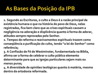 1. Segundo as Escrituras, o culto a Deus é a razão principal da
existência humana e que na história do povo de Deus, nelas
registradas, fica bem claro que as crises espirituais causam a
negligência na adoração e displicência quanto à forma de adorar,
atitudes sempre reprovadas pelo Senhor.
2. Tempos de reforma e reavivamentos espirituais trazem como
conseqüência a purificação do culto, tendo “a lei do Senhor” como
referência;
3. A Confissão de Fé de Westminster, fundamentada na Bíblia,
afirma ser a forma de celebrar o culto público elemento
determinante para que as igrejas particulares sejam mais ou
menos puras;
4. A diversidade de opiniões teológicas quanto à matéria, mesmo
dentro da ortodoxia reformada.
 