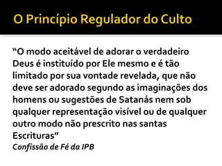 “O modo aceitável de adorar o verdadeiro
Deus é instituído por Ele mesmo e é tão
limitado por sua vontade revelada, que não
deve ser adorado segundo as imaginações dos
homens ou sugestões de Satanás nem sob
qualquer representação visível ou de qualquer
outro modo não prescrito nas santas
Escrituras”
Confissão de Fé da IPB
 