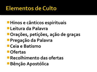  Hinos e cânticos espirituais
 Leitura da Palavra
 Orações, petições, ação de graças
 Pregação da Palavra
 Ceia e Batismo
 Ofertas
 Recolhimento das ofertas
 Bênção Apostólica
 