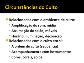  Relacionadas com o ambiente de culto:
  Amplificação do som, mídia
  Arrumação do salão, móveis
  Horário, iluminação, decoração
 Relacionadas com o culto em si:
  A ordem do culto (seqüência)
  Acompanhamento com instrumentos
  Coros, corais, solos
 