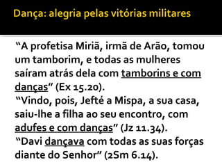 “A profetisa Miriã, irmã de Arão, tomou
um tamborim, e todas as mulheres
saíram atrás dela com tamborins e com
danças” (Ex 15.20).
“Vindo, pois, Jefté a Mispa, a sua casa,
saiu-lhe a filha ao seu encontro, com
adufes e com danças” (Jz 11.34).
“Davi dançava com todas as suas forças
diante do Senhor” (2Sm 6.14).
 