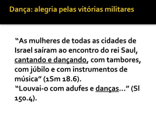 “As mulheres de todas as cidades de
Israel saíram ao encontro do rei Saul,
cantando e dançando, com tambores,
com júbilo e com instrumentos de
música” (1Sm 18.6).
“Louvai-o com adufes e danças...” (Sl
150.4).
 
