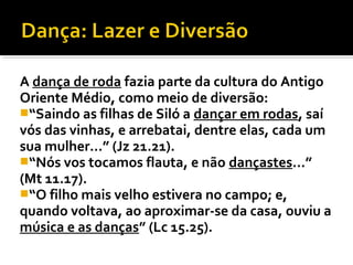 A dança de roda fazia parte da cultura do Antigo
Oriente Médio, como meio de diversão:
“Saindo as filhas de Siló a dançar em rodas, saí
vós das vinhas, e arrebatai, dentre elas, cada um
sua mulher...” (Jz 21.21).
“Nós vos tocamos flauta, e não dançastes...”
(Mt 11.17).
“O filho mais velho estivera no campo; e,
quando voltava, ao aproximar-se da casa, ouviu a
música e as danças” (Lc 15.25).
 