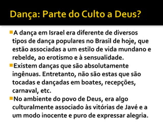 A dança em Israel era diferente de diversos
 tipos de dança populares no Brasil de hoje, que
 estão associadas a um estilo de vida mundano e
 rebelde, ao erotismo e à sensualidade.
Existem danças que são absolutamente
 ingênuas. Entretanto, não são estas que são
 tocadas e dançadas em boates, recepções,
 carnaval, etc.
No ambiente do povo de Deus, era algo
 culturalmente associado às vitórias de Javé e a
 um modo inocente e puro de expressar alegria.
 