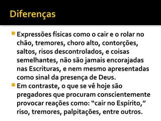  Expressões físicas como o cair e o rolar no
  chão, tremores, choro alto, contorções,
  saltos, risos descontrolados, e coisas
  semelhantes, não são jamais encorajadas
  nas Escrituras, e nem mesmo apresentadas
  como sinal da presença de Deus.
 Em contraste, o que se vê hoje são
  pregadores que procuram conscientemente
  provocar reações como: “cair no Espírito,”
  riso, tremores, palpitações, entre outros.
 