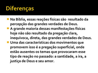  Na Bíblia, essas reações físicas são resultado da
  percepção das grandes verdades de Deus.
 A grande maioria dessas manifestações físicas
  hoje não são resultado da pregação clara,
  inequívoca, direta, das grandes verdades de Deus.
 Uma das características dos movimentos que
  promovem isso é a pregação superficial, onde
  estão ausentes os temas que provocaram esse
  tipo de reação no passado: a santidade, a ira, a
  justiça de Deus e seu amor.
 