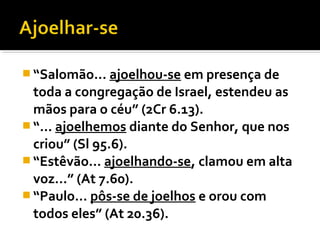  “Salomão... ajoelhou-se em presença de
  toda a congregação de Israel, estendeu as
  mãos para o céu” (2Cr 6.13).
 “... ajoelhemos diante do Senhor, que nos
  criou” (Sl 95.6).
 “Estêvão... ajoelhando-se, clamou em alta
  voz...” (At 7.60).
 “Paulo... pôs-se de joelhos e orou com
  todos eles” (At 20.36).
 