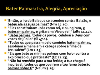   Então, a ira de Balaque se acendeu contra Balaão, e
    “

  bateu ele as suas palmas” (Nm 24.10).
 “Eles constituíram Joás como rei, e o ungiram, e
  bateram palmas, e gritaram: Viva o rei!” (2Re 11.12).
 “Batei palmas, todos os povos; celebrai a Deus com
  vozes de júbilo” (Sl 47.1).
 “Todos os que passam pelo caminho batem palmas,
  assobiam e meneiam a cabeça sobre a filha de
  Jerusalém” (Lm 2.15).
 “Eis que bato as minhas palmas com furor contra a
  exploração que praticaste” (Ez 22.13).
 “Não há remédio para a tua ferida; a tua chaga é
  incurável; todos os que ouvirem a tua fama baterão
  palmas sobre ti” (Naum 3.19).
 