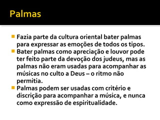  Fazia parte da cultura oriental bater palmas
  para expressar as emoções de todos os tipos.
 Bater palmas como apreciação e louvor pode
  ter feito parte da devoção dos judeus, mas as
  palmas não eram usadas para acompanhar as
  músicas no culto a Deus – o ritmo não
  permitia.
 Palmas podem ser usadas com critério e
  discrição para acompanhar a música, e nunca
  como expressão de espiritualidade.
 