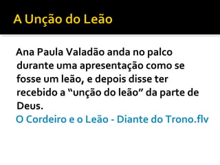 Ana Paula Valadão anda no palco
durante uma apresentação como se
fosse um leão, e depois disse ter
recebido a “unção do leão” da parte de
Deus.
O Cordeiro e o Leão - Diante do Trono.flv
 
