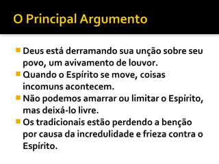  Deus está derramando sua unção sobre seu
  povo, um avivamento de louvor.
 Quando o Espírito se move, coisas
  incomuns acontecem.
 Não podemos amarrar ou limitar o Espírito,
  mas deixá-lo livre.
 Os tradicionais estão perdendo a benção
  por causa da incredulidade e frieza contra o
  Espírito.
 