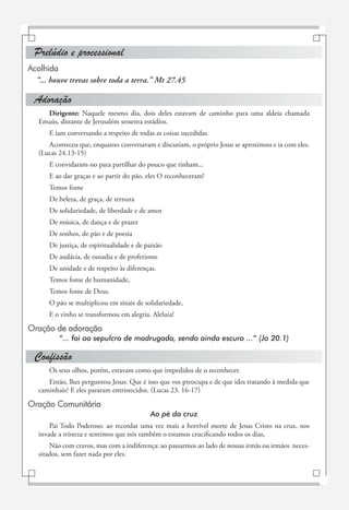 Prelúdio e processional
Acolhida
  “... houve trevas sobre toda a terra.” Mt 27.45

 Adoração
     Dirigente: Naquele mesmo dia, dois deles estavam de caminho para uma aldeia chamada
   Emaús, distante de Jerusalém sessenta estádios.
      E iam conversando a respeito de todas as coisas sucedidas.
      Aconteceu que, enquanto conversavam e discutiam, o próprio Jesus se aproximou e ia com eles.
   (Lucas 24.13-15)
      E convidaram-no para partilhar do pouco que tinham...
      E ao dar graças e ao partir do pão, eles O reconheceram!
      Temos fome
      De beleza, de graça, de ternura
      De solidariedade, de liberdade e de amor
      De música, de dança e de prazer
      De sonhos, de pão e de poesia
      De justiça, de espiritualidade e de paixão
      De audácia, de ousadia e de profetismo
      De unidade e de respeito às diferenças.
      Temos fome de humanidade,
      Temos fome de Deus.
      O pão se multiplicou em sinais de solidariedade,
      E o vinho se transformou em alegria. Aleluia!

Oração de adoração
          “... foi ao sepulcro de madrugada, sendo ainda escuro ...” (Jo 20.1)

 Confissão
      Os seus olhos, porém, estavam como que impedidos de o reconhecer.
      Então, lhes perguntou Jesus: Que é isso que vos preocupa e de que ides tratando à medida que
   caminhais? E eles pararam entristecidos. (Lucas 23. 16-17)

Oração Comunitária
                                           Ao pé da cruz
       Pai Todo Poderoso: ao recordar uma vez mais a horrível morte de Jesus Cristo na cruz, nos
   invade a tristeza e sentimos que nós também o estamos crucificando todos os dias,
       Não com cravos, mas com a indiferença: ao passarmos ao lado de nossas irmãs ou irmãos neces-
   sitados, sem fazer nada por eles.
 