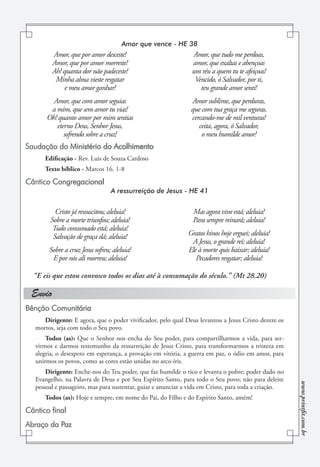 Amor que vence - HE 38
         Amor, que por amor desceste!                           Amor, que tudo me perdoas,
         Amor, que por amor morreste!                           amor, que exaltas e abençoas
         Ah! quanta dor não padeceste!                          um réu a quem tu te afeiçoas!
          Minha alma vieste resgatar                             Vencido, ó Salvador, por ti,
              e meu amor ganhar!                                   teu grande amor senti!
         Amor, que com amor seguias                            Amor sublime, que perduras,
        a mim, que sem amor tu vias!                           que com tua graça me seguras,
       Oh! quanto amor por mim sentias                         cercando-me de mil venturas!
          eterno Deus, Senhor Jesus,                              ceita, agora, ó Salvador,
             sofrendo sobre a cruz!                                o meu humilde amor!
Saudação do Ministério do Acolhimento
      Edificação - Rev. Luis de Souza Cardoso
      Texto bíblico - Marcos 16. 1-8

Cântico Congregacional
                                  A ressurreição de Jesus - HE 41


          Cristo já ressuscitou; aleluia!                       Mas agora vivo está; aleluia!
        Sobre a morte triunfou; aleluia!                        Para sempre reinará; aleluia!
         Tudo consumado está; aleluia!
         Salvação de graça dá; aleluia!                       Gratos hinos hoje erguei; aleluia!
                                                               A Jesus, o grande rei; aleluia!
        Sobre a cruz Jesus sofreu; aleluia!                   Ele à morte quis baixar; aleluia!
         E por nós ali morreu; aleluia!                          Pecadores resgatar; aleluia!

  “E eis que estou convosco todos os dias até à consumação do século.” (Mt 28.20)

 Envio
Bênção Comunitária
      Dirigente: E agora, que o poder vivificador, pelo qual Deus levantou a Jesus Cristo dentre os
   mortos, seja com todo o Seu povo.
       Todos (as): Que o Senhor nos encha do Seu poder, para compartilharmos a vida, para ser-
   virmos e darmos testemunho da ressurreição de Jesus Cristo, para transformarmos a tristeza em
   alegria, o desespero em esperança, a provação em vitória, a guerra em paz, o ódio em amor, para
   unirmos os povos, como as cores estão unidas no arco-íris.
       Dirigente: Enche-nos do Teu poder, que faz humilde o rico e levanta o pobre; poder dado no
   Evangelho, na Palavra de Deus e por Seu Espírito Santo, para todo o Seu povo; não para deleite
                                                                                                       www.printfit.com.br




   pessoal e passageiro, mas para sustentar, guiar e anunciar a vida em Cristo, para toda a criação.
      Todos (as): Hoje e sempre, em nome do Pai, do Filho e do Espírito Santo, amém!

Cântico final
Abraço da Paz
 
