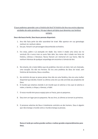 O que podemos aprender com a história de Ana? A história de Ana nos ensina algumas
verdades de valor grandioso. Há aqui alguns pricípios que devemos nos lembrar
sempre.
Deus não busca heróis, Deus busca pessoas disponíveis
1. Ana não fazia parte da elite sacerdotal de Israel. Não aparece em sua genealogia
nenhum rei; nenhum rabino.
2. Seu pai, Fanuel é um personagem desconhecido na história.
3. Era viúva, pobre e já avançada em idade. Seu nome é citado uma única vez no
versículo 36 e nunca mais se ouviu falar dela. Seu nome não é citado nos livros de
história, crônicas e literatura. Nunca fizeram um memorial em sua honra. Não há
nenhum interesse de qualquer arqueólogo em encontrar o túmulo de Ana.

4. No entanto, diz o texto bíblico que ela profetisa. Ana tem um dom; tem um chamado,
uma vocação. Ela não era heroína. Ela era uma profetisa do Deus de Israel, sem
histórias de heroísmos, Deus a escolheu.
5. Ao contrário do que se possa pensar Ana não era uma fanática, Ana era uma mulher
disponível que decidiu investir os últimos anos de sua vida servindo aos propósitos de
Deus.
6. O mundo que estamos vivendo é um mundo que só valoriza o rico; que só valoriza o
nobre, o bonito, o chique, o famoso, o hábil.
7. O nosso mundo tem pouco espaço para os fracos, para os pequenos.
8. Deus tem um lugar para os pequenos. No seu livro, os últimos se tornam os primeiros.

9. O processo selectivo de Deus é totalmente contrário ao dos homens. Deus é alguém
que não enxerga o mundo como o mundo enxerga as pessoas.

Nunca é tarde pra sonhar grandes sonhos e realizar grandes empreendimentos para
Deus.
3

 