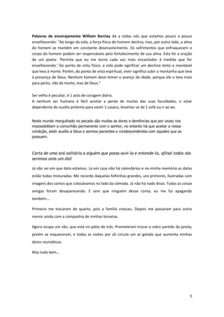 Palavras de encorajamento William Barclay dá a todas nós que estamos pouco a pouco
envelhecendo: "Ao longo da vida, a força física do homem declina, mas, por outro lado, a alma
do homem se mantém em constante desenvolvimento. Os sofrimentos que enfraquecem o
corpo do homem podem ser responsáveis pelo fortalecimento de sua alma. Esta foi a oração
de um poeta: 'Permita que eu me torne cada vez mais encantador à medida que for
envelhecendo.' Do ponto de vista físico, a vida pode significar um declínio lento e inevitável
que leva à morte. Porém, do ponto de vista espiritual, viver significa subir a montanha que leva
à presença de Deus. Nenhum homem deve temer o avanço da idade, porque ele o leva mais
para perto, não da morte, mas de Deus."
Ser velho é peculiar, é 1 acto de coragem diário.
A nenhum ser humano é fácil aceitar a perda de muitas das suas faculdades, o estar
dependente do auxílio próximo para vestir 1 casaco, levantar-se de 1 sofá ou ir ao wc.
Neste mundo mergulhado no pecado são muitas as dores e demências que por vezes nos
impossibilitam a comunhão permanente com o senhor, no entanto há que aceitar a nossa
condição, pedir auxílio a Deus e sermos pacientes e condescendentes com aqueles que as
possuem.

Carta de uma avó solitária a alguém que possa ouvi-la e entende-la, afinal todos nós
seremos avós um dia!
Já não sei em que data estamos. Lá em casa não há calendários e na minha memória as datas
estão todas misturadas. Me recordo daquelas folhinhas grandes, uns primores, ilustradas com
imagens dos santos que colocávamos no lado da cómoda. Já não há nada disso. Todas as coisas
antigas foram desaparecendo. E sem que ninguém desse conta, eu me fui apagando
também….
Primeiro me trocaram de quarto, pois a família cresceu. Depois me passaram para outro
menor ainda com a companhia de minhas bisnetas.
Agora ocupo um vão, que está no pátio de trás. Prometeram trocar o vidro partido da janela,
porém se esqueceram, e todas as noites por ali circula um ar gelado que aumenta minhas
dores reumáticas.
Mas tudo bem…

5

 