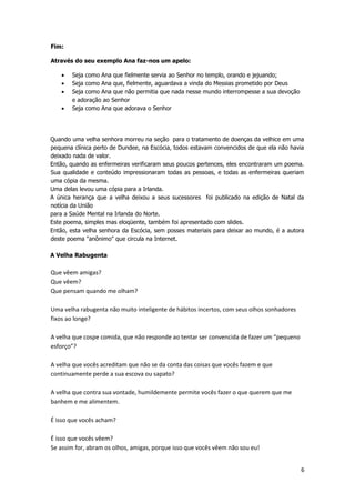 Fim:
Através do seu exemplo Ana faz-nos um apelo:
Seja como Ana que fielmente servia ao Senhor no templo, orando e jejuando;
Seja como Ana que, fielmente, aguardava a vinda do Messias prometido por Deus
Seja como Ana que não permitia que nada nesse mundo interrompesse a sua devoção
e adoração ao Senhor
Seja como Ana que adorava o Senhor

Quando uma velha senhora morreu na seção para o tratamento de doenças da velhice em uma
pequena clínica perto de Dundee, na Escócia, todos estavam convencidos de que ela não havia
deixado nada de valor.
Então, quando as enfermeiras verificaram seus poucos pertences, eles encontraram um poema.
Sua qualidade e conteúdo impressionaram todas as pessoas, e todas as enfermeiras queriam
uma cópia da mesma.
Uma delas levou uma cópia para a Irlanda.
A única herança que a velha deixou a seus sucessores foi publicado na edição de Natal da
notícia da União
para a Saúde Mental na Irlanda do Norte.
Este poema, simples mas eloqüente, também foi apresentado com slides.
Então, esta velha senhora da Escócia, sem posses materiais para deixar ao mundo, é a autora
deste poema "anônimo" que circula na Internet.
A Velha Rabugenta

Que vêem amigas?
Que vêem?
Que pensam quando me olham?
Uma velha rabugenta não muito inteligente de hábitos incertos, com seus olhos sonhadores
fixos ao longe?
A velha que cospe comida, que não responde ao tentar ser convencida de fazer um “pequeno
esforço”?
A velha que vocês acreditam que não se da conta das coisas que vocês fazem e que
continuamente perde a sua escova ou sapato?
A velha que contra sua vontade, humildemente permite vocês fazer o que querem que me
banhem e me alimentem.
É isso que vocês acham?
É isso que vocês vêem?
Se assim for, abram os olhos, amigas, porque isso que vocês vêem não sou eu!
6

 