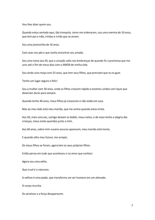 Vou lhes dizer quem sou.
Quando estou sentada aqui, tão tranquila, como me ordenaram, sou uma menina de 10 anos,
que tem pai e mãe, irmãos e irmãs que se amam.
Sou uma jovenzinha de 16 anos.
Com asas nos pés e que sonha encontrar seu amado.
Sou uma noiva aos 20, que o coração salta nas lembranças de quando fiz a promessa que me
uniu até o fim de meus dias com o AMOR de minha vida.
Sou ainda uma moça com 25 anos, que tem seus filhos, que precisam que eu os guie.
Tenho um lugar seguro e feliz!
Sou a mulher com 30 anos, onde os filhos crescem rápido e estamos unidos com laços que
deveriam durar para sempre.
Quando tenho 40 anos, meus filhos já cresceram e não estão em casa.
Mas ao meu lado está meu marido, que me anima quando estou triste.
Aos 50, mais uma vez, comigo deixam os bebês, meus netos, e de novo tenho a alegria das
crianças, meus entes queridos junto a mim.
Aos 60 anos, sobre mim nuvens escuras aparecem, meu marido está morto.
E quando olho meu futuro, me arrepio.
Os meus filhos se foram, agora tem os seus próprios filhos.
Então penso em tudo que aconteceu e no amor que conheci.
Agora sou uma velha.
Que cruel é a natureza.
A velhice é uma piada. que transforma um ser humano em um alienado.
O corpo murcha.
Os atrativos e a força desaparecem.

7

 