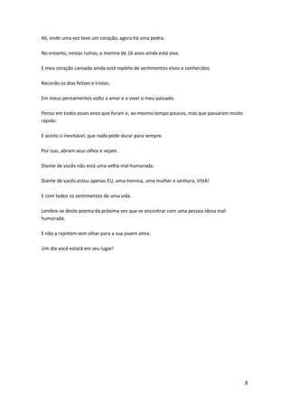 Ali, onde uma vez teve um coração, agora há uma pedra.
No entanto, nestas ruínas, a menina de 16 anos ainda está viva.
E meu coração cansado ainda está repleto de sentimentos vivos e conhecidos.
Recordo os dias felizes e tristes.
Em meus pensamentos volto a amar e a viver o meu passado.
Penso em todos esses anos que foram e, ao mesmo tempo poucos, mas que passaram muito
rápido.
E aceito o inevitável, que nada pode durar para sempre.
Por isso, abram seus olhos e vejam.
Diante de vocês não está uma velha mal-humorada.
Diante de vocês estou apenas EU, uma menina, uma mulher e senhora, VIVA!
E com todos os sentimentos de uma vida.
Lembre-se deste poema da próxima vez que se encontrar com uma pessoa idosa malhumorada.
E não a rejeitem sem olhar para a sua jovem alma.
Um dia você estará em seu lugar!

8

 