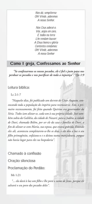Nos dá, sempiterna;
                        Oh! Vinde, adoremos
                          A nosso Senhor.

                         Nos Céus adorai-o.
                         Vós, anjos em coro,
                          E todos na terra
                         Lhe rendam louvor;
                        A Deus honra e glória
                        Contentes rendamos;
                        Oh! Vinde, adoremos
                          A nosso Senhor


  Como Igreja, Confessamos ao Senhor
    “Se confessarmos os nossos pecados, ele é ﬁel e justo para nos
 perdoar os pecados e nos puriﬁcar de toda a injustiça”.“1Jo 1:9



Leitura bíblica:
  Lc 2:1-7
    “Naqueles dias, foi publicado um decreto de César Augusto, con-
vocando toda a população do império para recensear-se. Este, o pri-
meiro recenseamento, foi feito quando Quirino era governador da
Síria. Todos iam alistar-se, cada um à sua própria cidade. José tam-
bém subiu da Galiléia, da cidade de Nazaré, para a Judéia, a cidade
de Davi, chamada Belém, por ser ele da casa e família de Davi, a
ﬁm de alistar-se com Maria, sua esposa, que estava grávida. Estando
eles ali, aconteceu completarem-se-lhe os dias, e ela deu a luz o seu
ﬁlho primogênito, enfaixou-o e o deitou numa manjedoura, porque
não havia lugar para eles na hospedaria”.



Chamado à confissão

Oração silenciosa

Proclamação do Perdão:
  Mt 1:21
    “... ela dará à luz um ﬁlho e lhe porá o nome de Jesus, porque ele
salvará o seu povo dos pecados deles”.
 