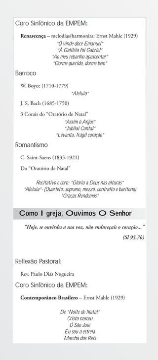 Coro Sinfônico da EMPEM:
 Renascença – melodias/harmonias: Ernst Mahle (1929)
                 “Ó vinde doce Emanuel”
                 “À Galiléia foi Gabriel”
              “Ao meu rebanho apascentar”
               “Dorme querido, dorme bem”
Barroco
 W. Boyce (1710-1779)
                           “Aleluia”
 J. S. Bach (1685-1750)
 3 Corais do “Oratório de Natal”
                     “Assim ó Anjos”
                     “Jubilai Cantai”
                “Levanta, frágil coração”
Romantismo
 C. Saint-Saens (1835-1921)
 Do “Oratório de Natal”

         Recitativo e coro: “Glória a Deus nas alturas”
   “Aleluia”- (Quarteto: soprano, mezzo, contralto e barítono)
                      “Graças Rendemos”


 Como Igreja, Ouvimos O Senhor
   “Hoje, se ouvirdes a sua voz, não endureçais o coração...”
                                                       (Sl 95,7b)



Reflexão Pastoral:
 Rev. Paulo Dias Nogueira

Coro Sinfônico da EMPEM:
 Contemporâneo Brasilero – Ernst Mahle (1929)

                      De “Noite de Natal”
                         Cristo nasceu
                          Ó São José
                       Eu sou a estrela
                       Marcha dos Reis
 