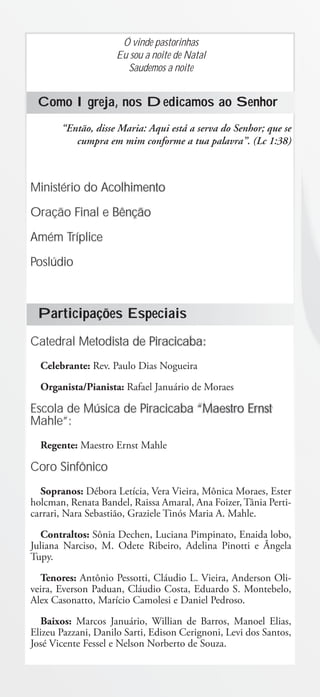 Ó vinde pastorinhas
                     Eu sou a noite de Natal
                       Saudemos a noite


 Como Igreja, nos Dedicamos ao Senhor
       “Então, disse Maria: Aqui está a serva do Senhor; que se
          cumpra em mim conforme a tua palavra”. (Lc 1:38)



Ministério do Acolhimento

Oração Final e Bênção

Amém Tríplice

Poslúdio



 Participações Especiais
Catedral Metodista de Piracicaba:
  Celebrante: Rev. Paulo Dias Nogueira
  Organista/Pianista: Rafael Januário de Moraes

Escola de Música de Piracicaba “Maestro Ernst
Mahle”:
  Regente: Maestro Ernst Mahle

Coro Sinfônico
  Sopranos: Débora Letícia, Vera Vieira, Mônica Moraes, Ester
holcman, Renata Bandel, Raissa Amaral, Ana Foizer, Tânia Perti-
carrari, Nara Sebastião, Graziele Tinós Maria A. Mahle.
   Contraltos: Sônia Dechen, Luciana Pimpinato, Enaida lobo,
Juliana Narciso, M. Odete Ribeiro, Adelina Pinotti e Ângela
Tupy.
  Tenores: Antônio Pessotti, Cláudio L. Vieira, Anderson Oli-
veira, Everson Paduan, Cláudio Costa, Eduardo S. Montebelo,
Alex Casonatto, Marício Camolesi e Daniel Pedroso.
  Baixos: Marcos Januário, Willian de Barros, Manoel Elias,
Elizeu Pazzani, Danilo Sarti, Edison Cerignoni, Levi dos Santos,
José Vicente Fessel e Nelson Norberto de Souza.
 