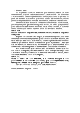 • Novena e etc.
As Sagradas Escrituras ensinam que devemos prestar um com
entendimento, o qual é classificado como “Culto Racional”; por outro lado
a humanidade a cada dia perde todo o tempo procurando o que não se
pode ser achado, buscando o que nunca poderá se encontrado; motivo
pelo qual as pessoas são infelizes, depressivas, ansiosas e estressadas.
Devemos buscar as coisas santas enquanto temos a oportunidade,
pois ninguém pode garantir um segundo de vida, de forma que podemos
partir dessa vida sem termos recebido Jesus como salvador, e culminar
com a condenação eterna. Vejamos o que cita a Palavra de Deus.
Isaías 56:6
Buscai ao Senhor enquanto se pode ser achado, invocai-o enquanto
está perto.
Esperar ser salvo em uma religião, é como tomar dipirona para curar
um câncer. Devemos compreender que a salvação é um dom de Deus, em
favor dos que são fiéis a sua Palavra; e como agradecimento devemos
ofertar o que existe e melhor no nosso ser, que é a gratidão a Cristo por
Ele ter morrido ao nosso favor; de maneira que a expressarmos esse
sentimento é nos entregando ao Senhor como verdadeiros adoradores.
Não resta dúvidas que o mundo está saturado de crentes que não
são fiéis ao Evangelho; uma hora adora a Deus, e em pouco tempo volta
a curvar-se ao diabo; basta ouvir os sons dos tambores da balada, então
esquecem de todo o sabor do Evangelho,
Isaías 55:7
Deixe o ímpio em seu caminho, e o homem maligno o seu
pensamento, e se converta ao Senhor, que se compadecerá dele;
torne para o nosso Deus, porque é grandioso perdoar.
Que o Senhor vos abençoe, rica e abundantemente.
Pastor Robson Colaço de Lucena.
 