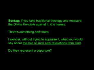 Sontag: If you take traditional theology and measure 
the Divine Principle against it, it is heresy. 
There's something ne...