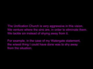 The Unification Church is very aggressive in this vision. 
We venture where the sins are, in order to eliminate them. 
We ...