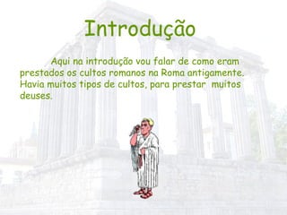 Introdução   Aqui na introdução vou falar de como eram prestados os cultos romanos na Roma antigamente. Havia muitos tipos de cultos, para prestar  muitos deuses.   