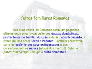 Cultos familiares Romanos Nas suas casas, os Romanos possuíam pequenos altares onde prestavam culto aos  deuses domésticos, protectores da família, da casa  e do seu  abastecimento , e esses deuses eram  Lares e Penates . Também prestavam culto ao  espírito dos seus antepassados  a que correspondiam os  Manes  (almas dos mortos). Cabia ao  pater familias  (pai) dirigir o  culto doméstico . 