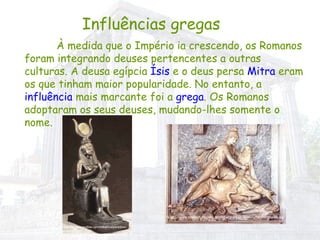 Influências gregas À medida que o Império ia crescendo, os Romanos foram integrando deuses pertencentes a outras culturas. A deusa egípcia  Ísis  e o deus persa  Mitra  eram os que tinham maior popularidade. No entanto, a  influência  mais marcante foi a  grega . Os Romanos adoptaram os seus deuses, mudando-lhes somente o nome. IN http://br.monografias.com/trabalhos/paradoxo-mariano/Image6729.gif IN http://www.strefarzymu.one.pl/religia/grafika/miniatury/tn_mithras-01.jpg 