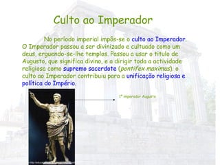 Culto ao Imperador No período imperial impôs-se o  culto ao Imperador . O Imperador passou a ser divinizado e cultuado como um deus, erguendo-se-lhe templos. Passou a usar o titulo de Augusto, que significa divino, e a dirigir toda a actividade religiosa como  supremo sacerdote  ( pontifex maximus ). o culto ao Imperador contribuiu para a  unificação religiosa e política do Império. 1º imperador Augusto In http://educaterra.terra.com.br/voltaire/poli1.gif 