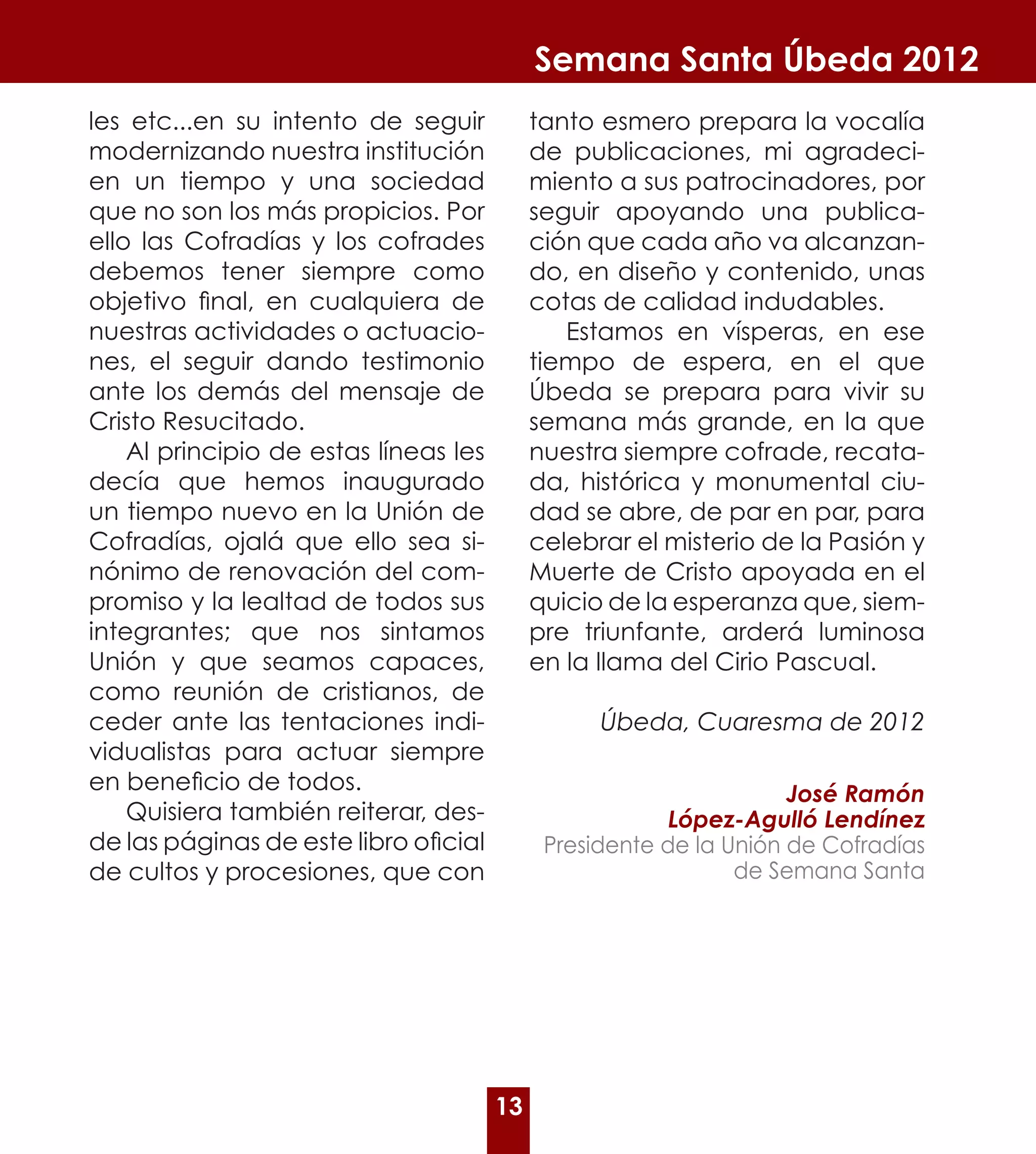 Semana Santa Úbeda 2012
les etc...en su intento de seguir           tanto esmero prepara la vocalía
modernizando nuestra institución            de publicaciones, mi agradeci-
en un tiempo y una sociedad                 miento a sus patrocinadores, por
que no son los más propicios. Por           seguir apoyando una publica-
ello las Cofradías y los cofrades           ción que cada año va alcanzan-
debemos tener siempre como                  do, en diseño y contenido, unas
objetivo final, en cualquiera de            cotas de calidad indudables.
nuestras actividades o actuacio-               Estamos en vísperas, en ese
nes, el seguir dando testimonio             tiempo de espera, en el que
ante los demás del mensaje de               Úbeda se prepara para vivir su
Cristo Resucitado.                          semana más grande, en la que
    Al principio de estas líneas les        nuestra siempre cofrade, recata-
decía que hemos inaugurado                  da, histórica y monumental ciu-
un tiempo nuevo en la Unión de              dad se abre, de par en par, para
Cofradías, ojalá que ello sea si-           celebrar el misterio de la Pasión y
nónimo de renovación del com-               Muerte de Cristo apoyada en el
promiso y la lealtad de todos sus           quicio de la esperanza que, siem-
integrantes; que nos sintamos               pre triunfante, arderá luminosa
Unión y que seamos capaces,                 en la llama del Cirio Pascual.
como reunión de cristianos, de
ceder ante las tentaciones indi-                  Úbeda, Cuaresma de 2012
vidualistas para actuar siempre
en beneficio de todos.                                              José Ramón
    Quisiera también reiterar, des-                      López-Agulló Lendínez
de las páginas de este libro oficial         Presidente de la Unión de Cofradías
de cultos y procesiones, que con                               de Semana Santa




                                       13
 
